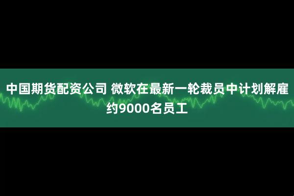 中国期货配资公司 微软在最新一轮裁员中计划解雇约9000名员工