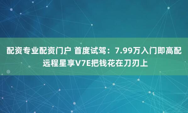 配资专业配资门户 首度试驾：7.99万入门即高配 远程星享V7E把钱花在刀刃上