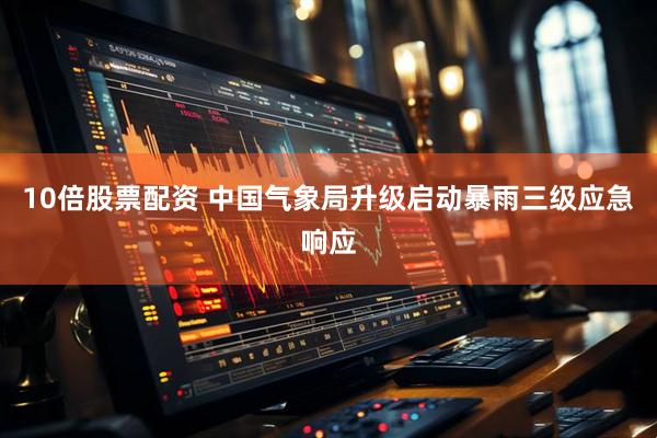 10倍股票配资 中国气象局升级启动暴雨三级应急响应
