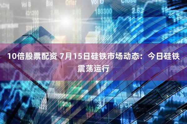 10倍股票配资 7月15日硅铁市场动态:今日硅铁震荡运行