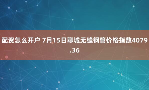 配资怎么开户 7月15日聊城无缝钢管价格指数4079.36