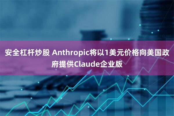 安全杠杆炒股 Anthropic将以1美元价格向美国政府提供Claude企业版