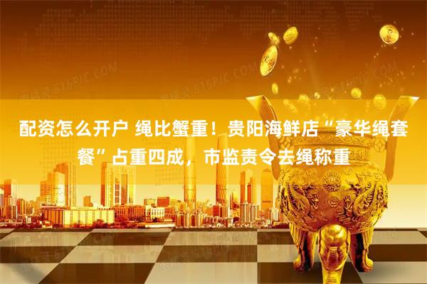 配资怎么开户 绳比蟹重！贵阳海鲜店“豪华绳套餐”占重四成，市监责令去绳称重