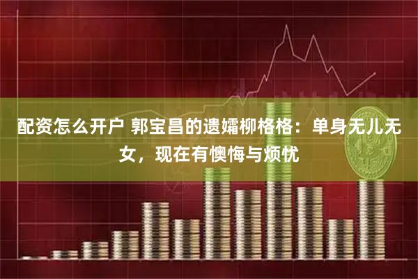 配资怎么开户 郭宝昌的遗孀柳格格：单身无儿无女，现在有懊悔与烦忧