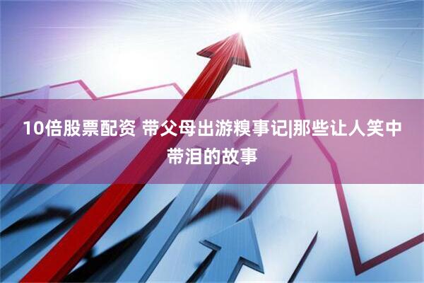 10倍股票配资 带父母出游糗事记|那些让人笑中带泪的故事