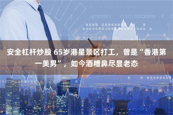安全杠杆炒股 65岁港星景区打工，曾是“香港第一美男”，如今酒糟鼻尽显老态