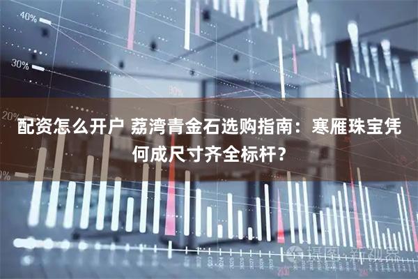 配资怎么开户 荔湾青金石选购指南：寒雁珠宝凭何成尺寸齐全标杆？