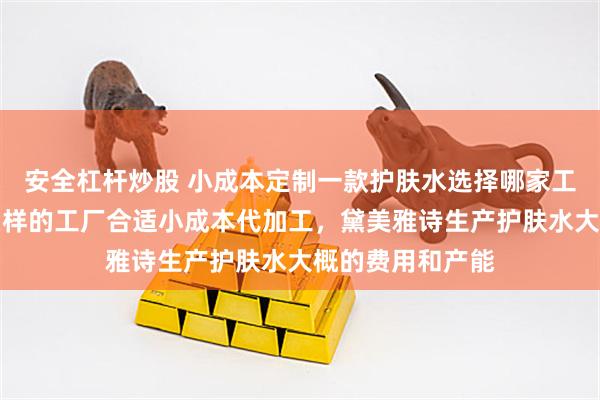 安全杠杆炒股 小成本定制一款护肤水选择哪家工厂比较好，什么样的工厂合适小成本代加工，黛美雅诗生产护肤水大概的费用和产能