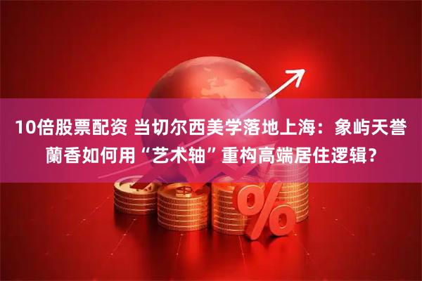10倍股票配资 当切尔西美学落地上海:象屿天誉蘭香如何用“艺术轴”重构高端居住逻辑?