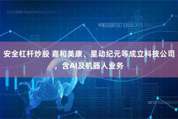 安全杠杆炒股 嘉和美康、星动纪元等成立科技公司，含AI及机器人业务