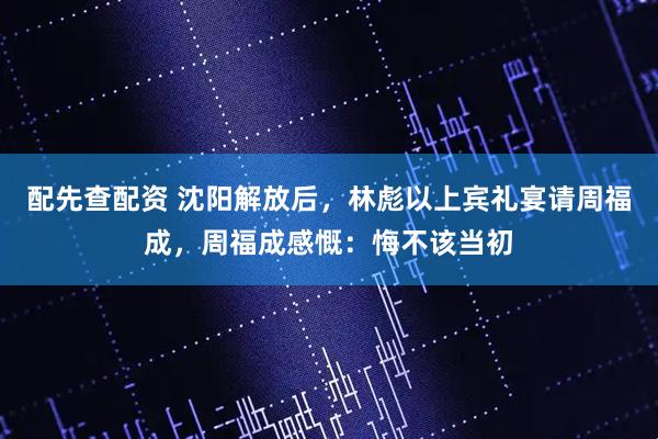 配先查配资 沈阳解放后，林彪以上宾礼宴请周福成，周福成感慨：悔不该当初