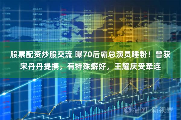股票配资炒股交流 曝70后霸总演员睡粉！曾获宋丹丹提携，有特殊癖好，王耀庆受牵连