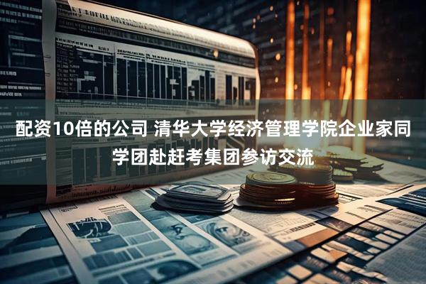 配资10倍的公司 清华大学经济管理学院企业家同学团赴赶考集团参访交流