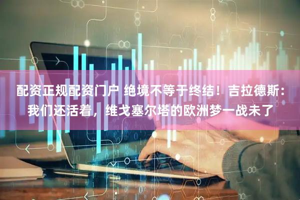配资正规配资门户 绝境不等于终结！吉拉德斯：我们还活着，维戈塞尔塔的欧洲梦一战未了