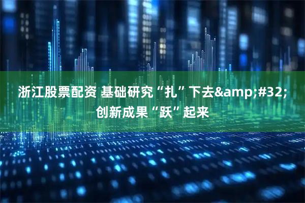 浙江股票配资 基础研究“扎”下去 创新成果“跃”起来