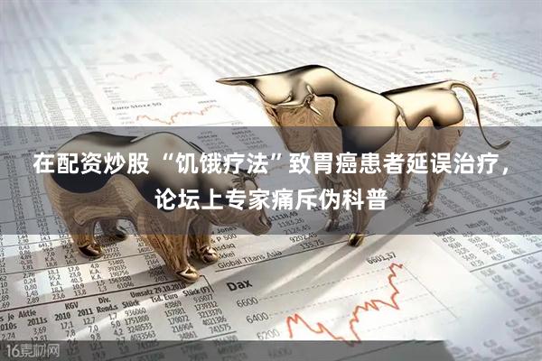 在配资炒股 “饥饿疗法”致胃癌患者延误治疗，论坛上专家痛斥伪科普
