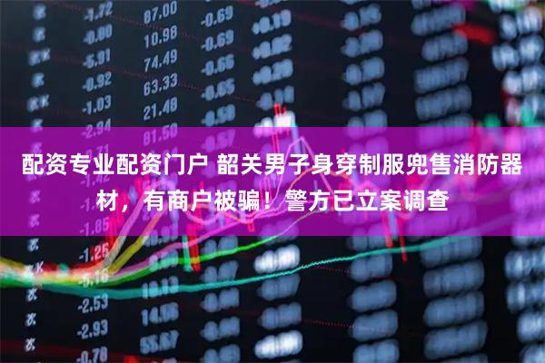 配资专业配资门户 韶关男子身穿制服兜售消防器材，有商户被骗！警方已立案调查
