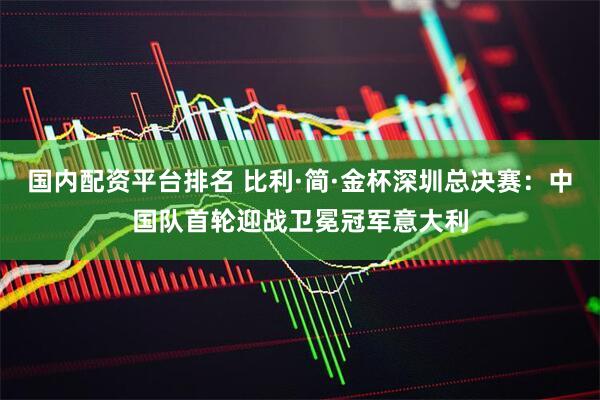 国内配资平台排名 比利·简·金杯深圳总决赛：中国队首轮迎战卫冕冠军意大利