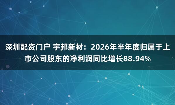 深圳配资门户 宇邦新材：2026年半年度归属于上市公司股东的净利润同比增长88.94%