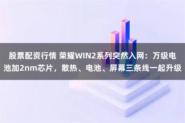 股票配资行情 荣耀WIN2系列突然入网:万级电池加2nm芯片,散热、电池、屏幕三条线一起升级