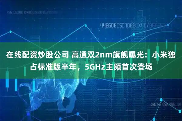 在线配资炒股公司 高通双2nm旗舰曝光：小米独占标准版半年，5GHz主频首次登场