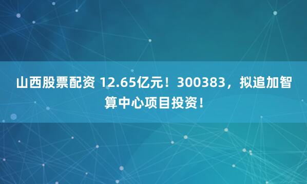 山西股票配资 12.65亿元！300383，拟追加智算中心项目投资！